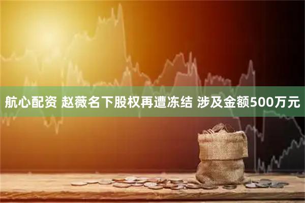 航心配资 赵薇名下股权再遭冻结 涉及金额500万元