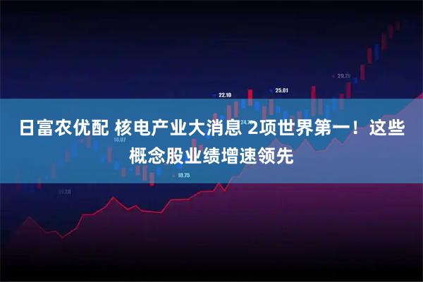 日富农优配 核电产业大消息 2项世界第一！这些概念股业绩增速领先