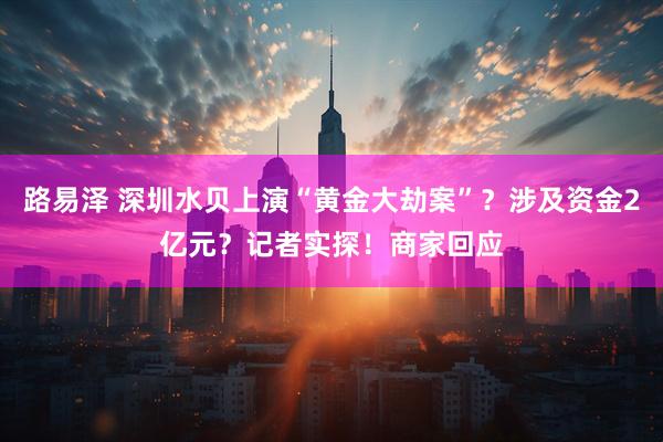 路易泽 深圳水贝上演“黄金大劫案”？涉及资金2亿元？记者实探！商家回应