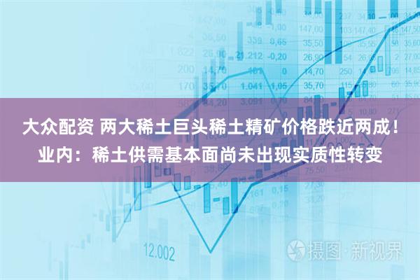 大众配资 两大稀土巨头稀土精矿价格跌近两成！业内：稀土供需基本面尚未出现实质性转变