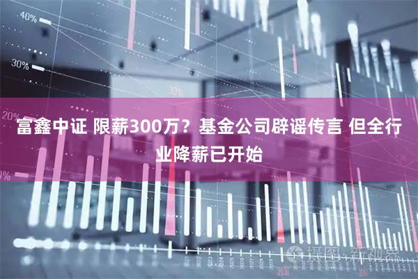 富鑫中证 限薪300万？基金公司辟谣传言 但全行业降薪已开始