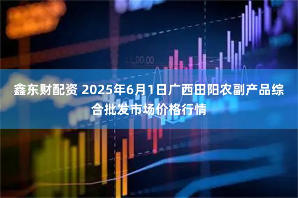 鑫东财配资 2025年6月1日广西田阳农副产品综合批发市场价格行情