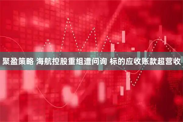 聚盈策略 海航控股重组遭问询 标的应收账款超营收