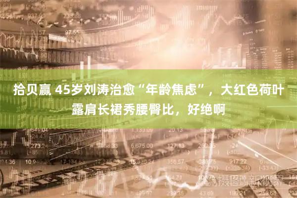 拾贝赢 45岁刘涛治愈“年龄焦虑”，大红色荷叶露肩长裙秀腰臀比，好绝啊