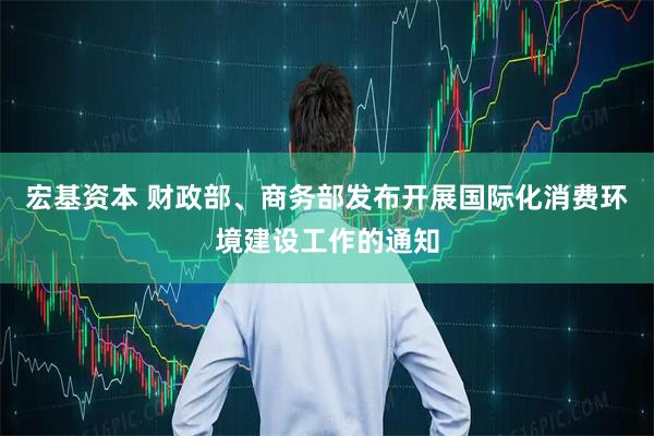 宏基资本 财政部、商务部发布开展国际化消费环境建设工作的通知