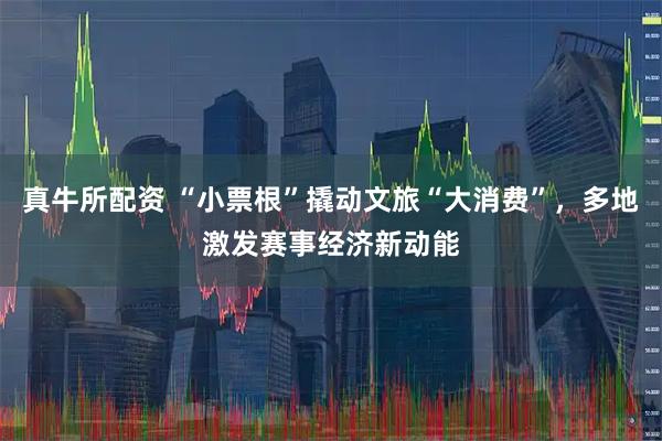 真牛所配资 “小票根”撬动文旅“大消费”，多地激发赛事经济新动能