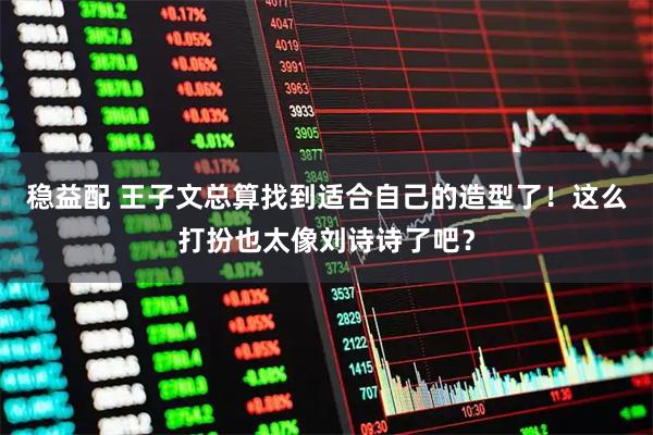 稳益配 王子文总算找到适合自己的造型了！这么打扮也太像刘诗诗了吧？