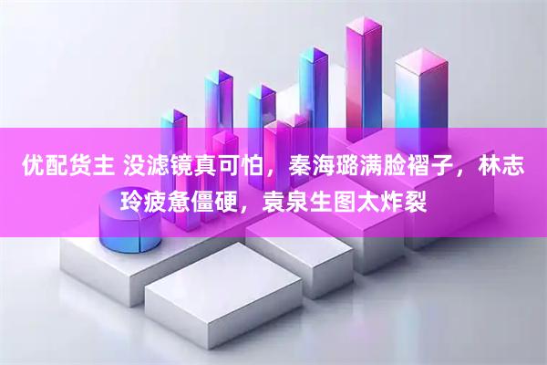 优配货主 没滤镜真可怕，秦海璐满脸褶子，林志玲疲惫僵硬，袁泉生图太炸裂