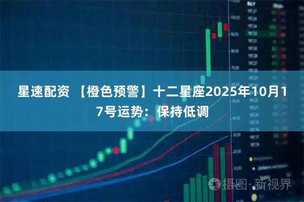 星速配资 【橙色预警】十二星座2025年10月17号运势：保持低调