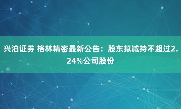 兴泊证券 格林精密最新公告：股东拟减持不超过2.24%公司股份