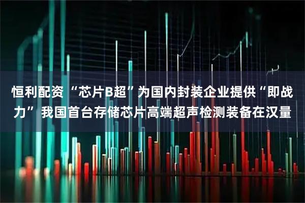 恒利配资 “芯片B超”为国内封装企业提供“即战力” 我国首台存储芯片高端超声检测装备在汉量