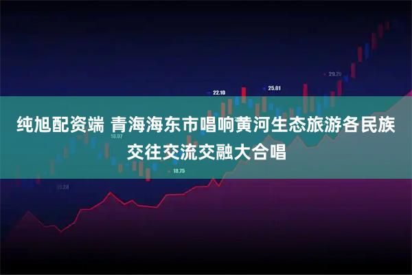 纯旭配资端 青海海东市唱响黄河生态旅游各民族交往交流交融大合唱