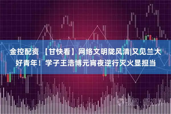 金控配资 【甘快看】网络文明陇风清|又见兰大好青年！学子王浩博元宵夜逆行灭火显担当