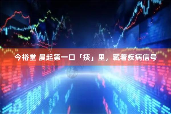 今裕堂 晨起第一口「痰」里，藏着疾病信号