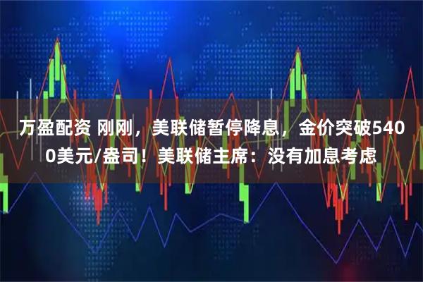 万盈配资 刚刚，美联储暂停降息，金价突破5400美元/盎司！美联储主席：没有加息考虑